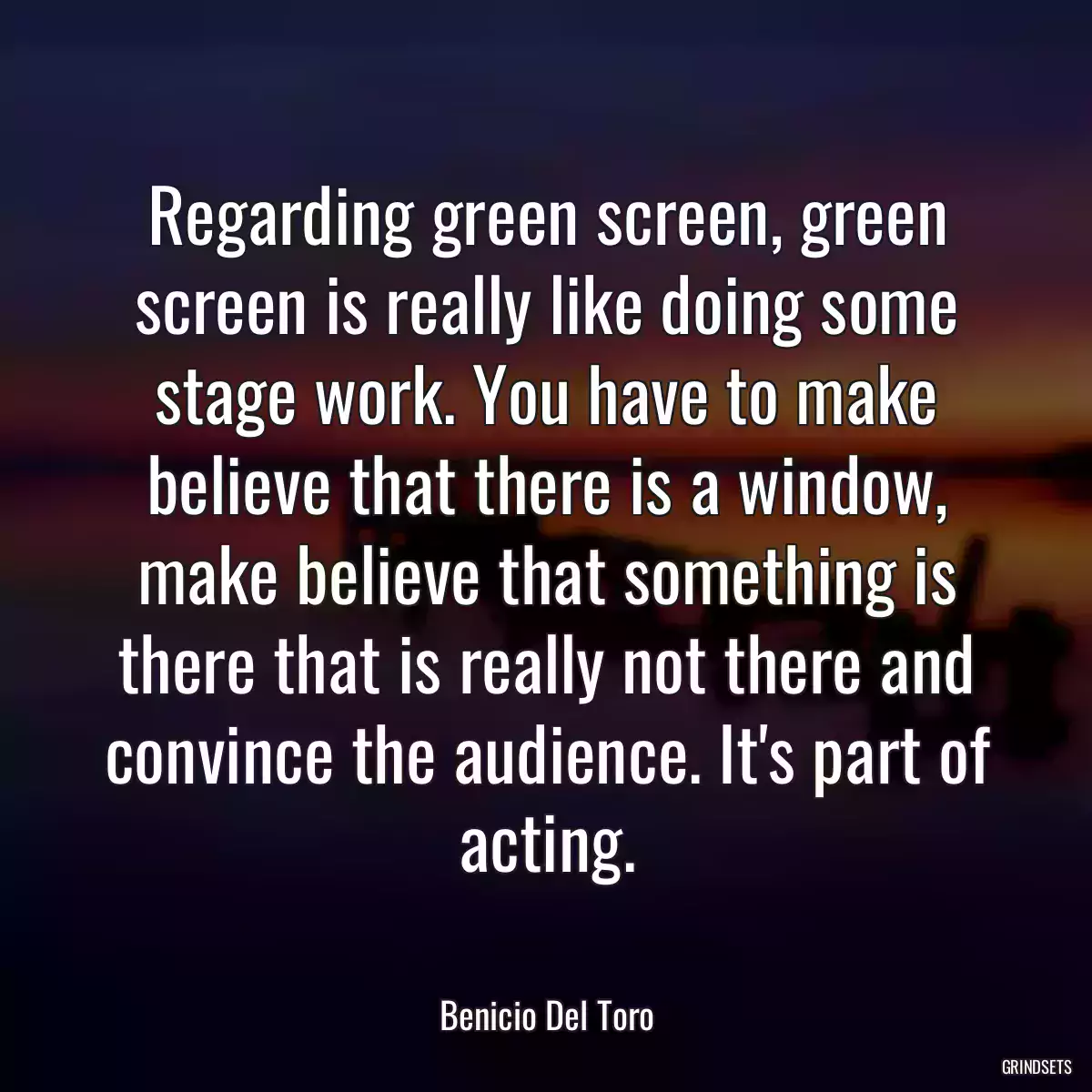 Regarding green screen, green screen is really like doing some stage work. You have to make believe that there is a window, make believe that something is there that is really not there and convince the audience. It\'s part of acting.