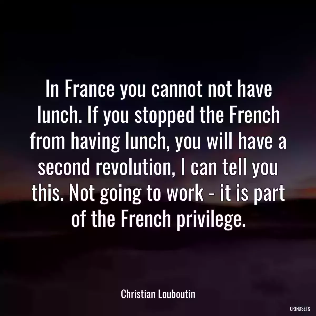 In France you cannot not have lunch. If you stopped the French from having lunch, you will have a second revolution, I can tell you this. Not going to work - it is part of the French privilege.