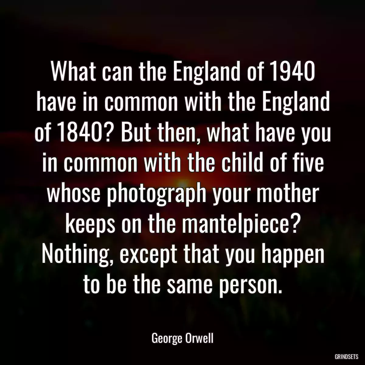 What can the England of 1940 have in common with the England of 1840? But then, what have you in common with the child of five whose photograph your mother keeps on the mantelpiece? Nothing, except that you happen to be the same person.