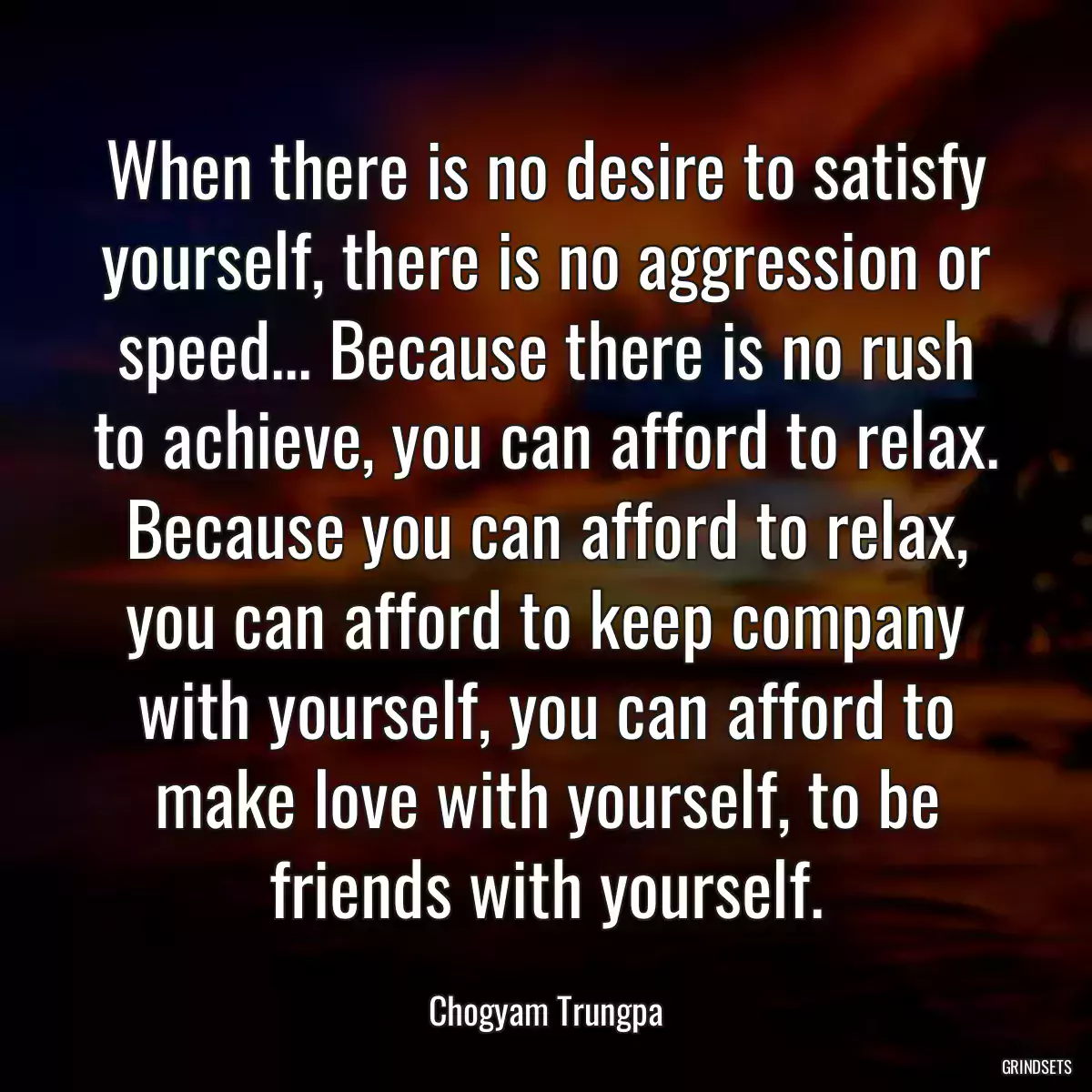 When there is no desire to satisfy yourself, there is no aggression or speed... Because there is no rush to achieve, you can afford to relax. Because you can afford to relax, you can afford to keep company with yourself, you can afford to make love with yourself, to be friends with yourself.