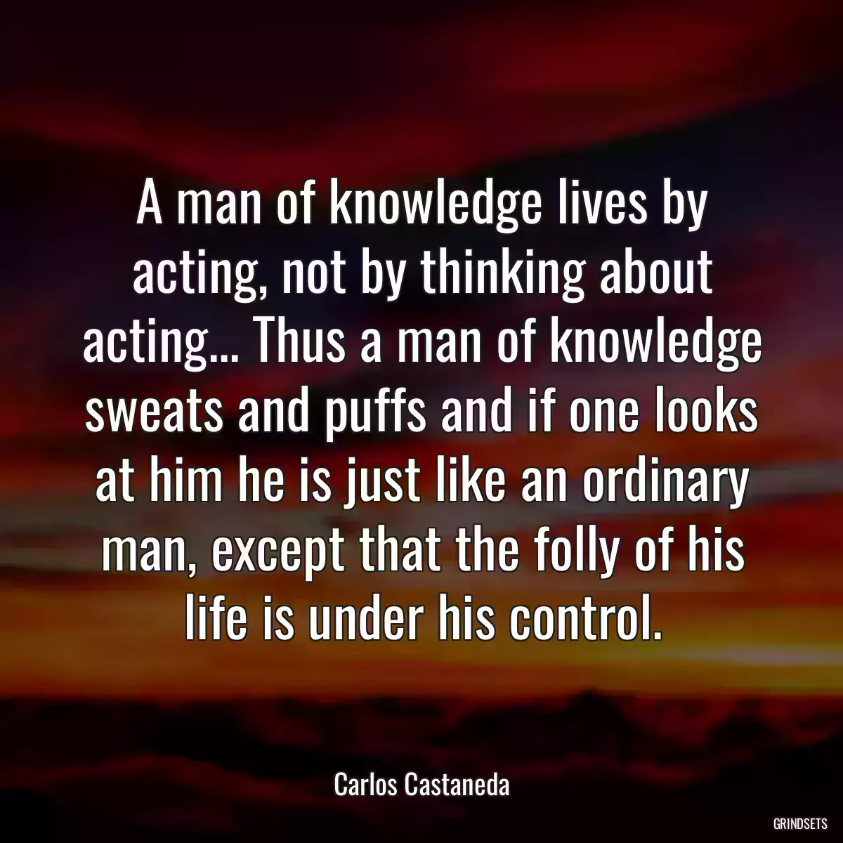 A man of knowledge lives by acting, not by thinking about acting... Thus a man of knowledge sweats and puffs and if one looks at him he is just like an ordinary man, except that the folly of his life is under his control.