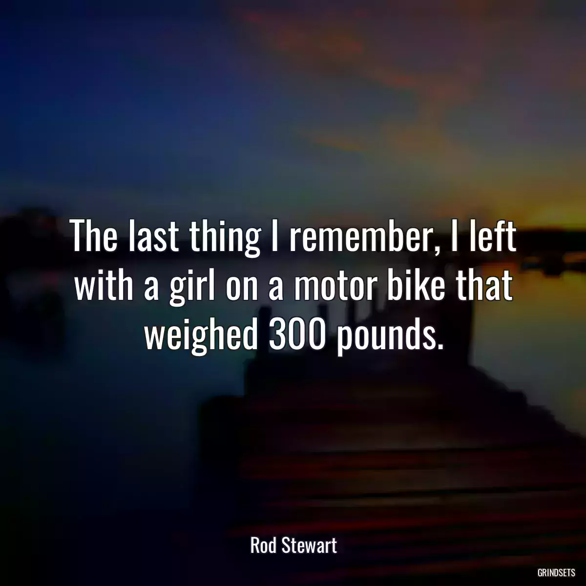 The last thing I remember, I left with a girl on a motor bike that weighed 300 pounds.