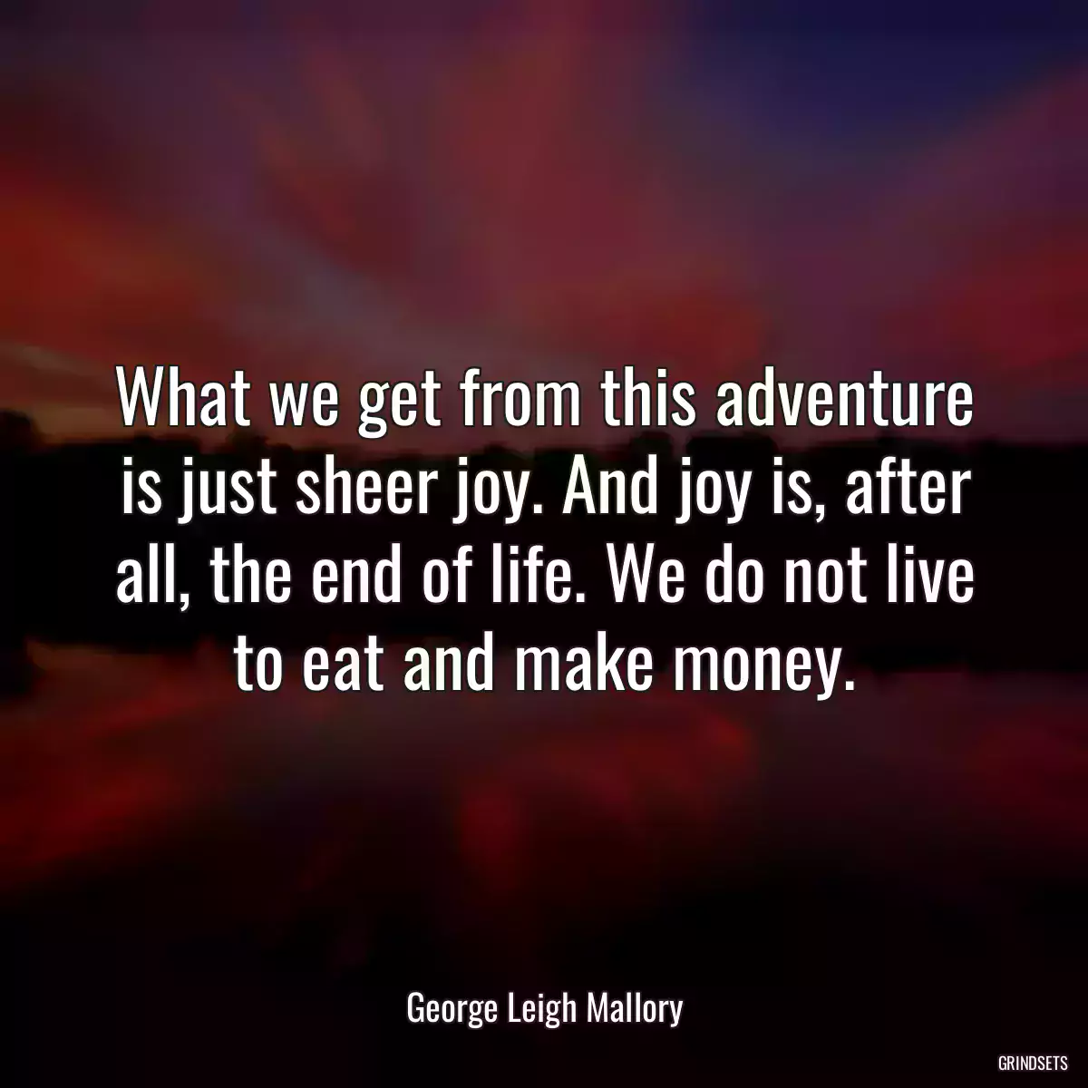 What we get from this adventure is just sheer joy. And joy is, after all, the end of life. We do not live to eat and make money.