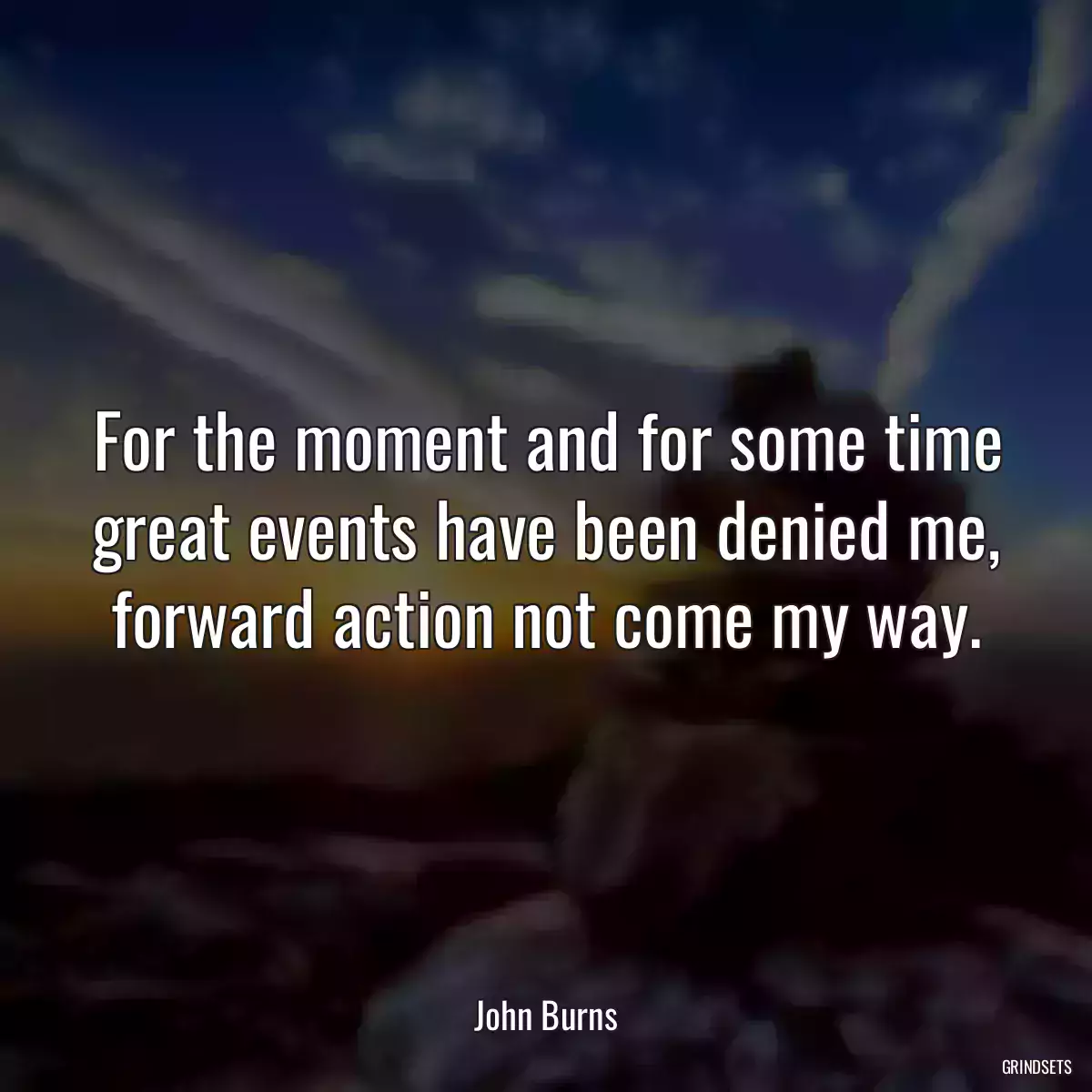 For the moment and for some time great events have been denied me, forward action not come my way.