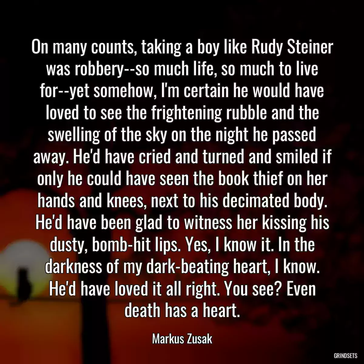 On many counts, taking a boy like Rudy Steiner was robbery--so much life, so much to live for--yet somehow, I\'m certain he would have loved to see the frightening rubble and the swelling of the sky on the night he passed away. He\'d have cried and turned and smiled if only he could have seen the book thief on her hands and knees, next to his decimated body. He\'d have been glad to witness her kissing his dusty, bomb-hit lips. Yes, I know it. In the darkness of my dark-beating heart, I know. He\'d have loved it all right. You see? Even death has a heart.