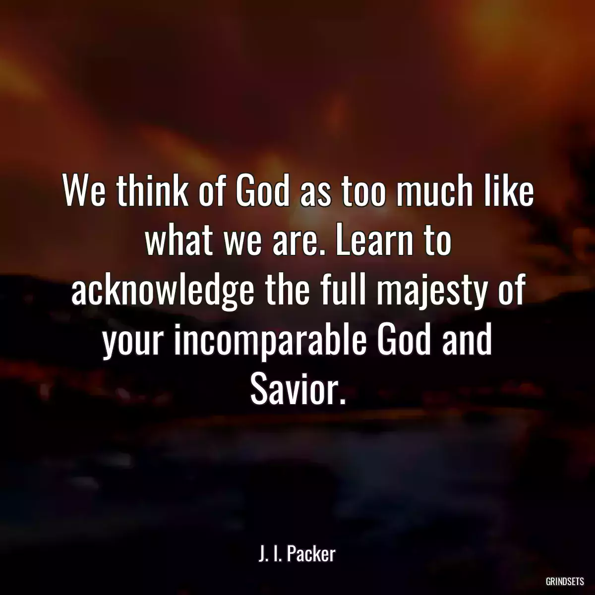 We think of God as too much like what we are. Learn to acknowledge the full majesty of your incomparable God and Savior.