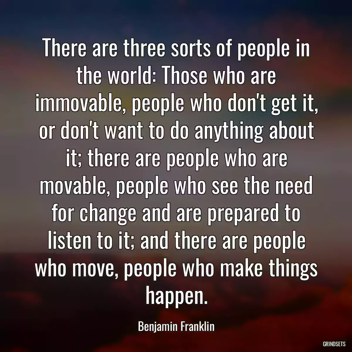 There are three sorts of people in the world: Those who are immovable, people who don\'t get it, or don\'t want to do anything about it; there are people who are movable, people who see the need for change and are prepared to listen to it; and there are people who move, people who make things happen.