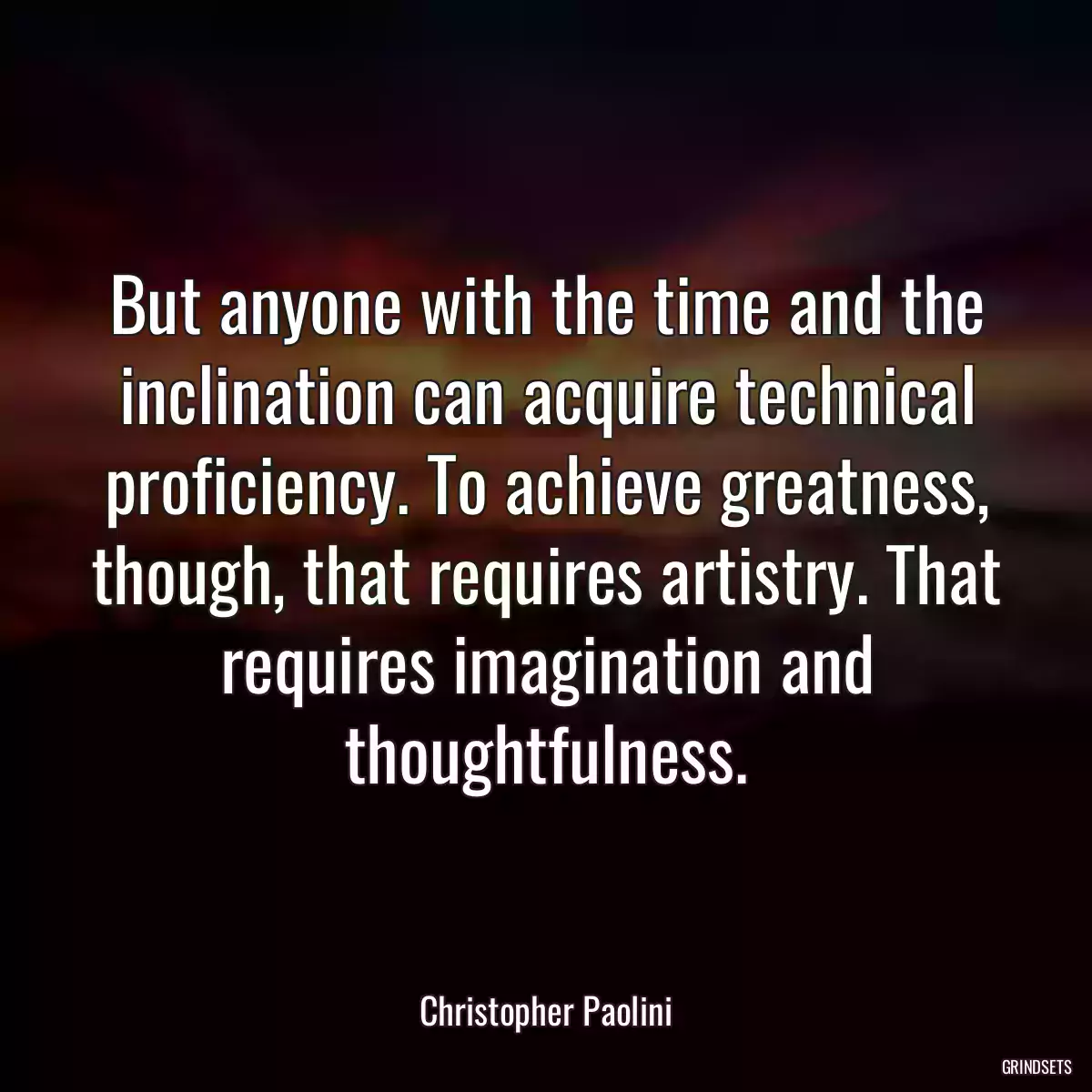 But anyone with the time and the inclination can acquire technical proficiency. To achieve greatness, though, that requires artistry. That requires imagination and thoughtfulness.