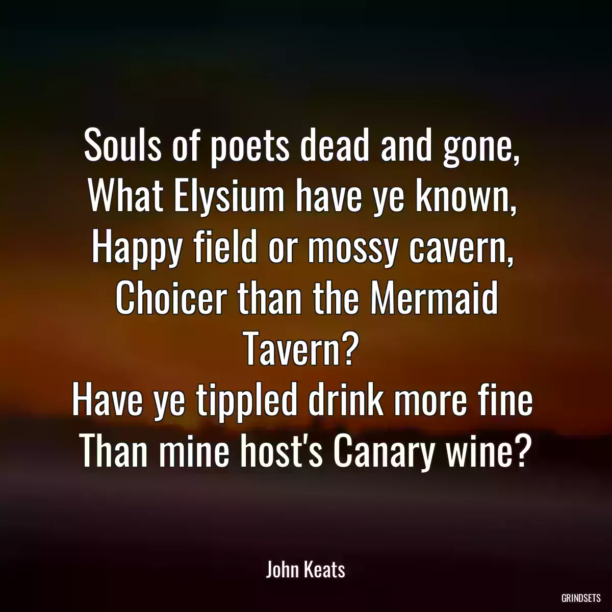 Souls of poets dead and gone, 
What Elysium have ye known, 
Happy field or mossy cavern, 
Choicer than the Mermaid Tavern? 
Have ye tippled drink more fine 
Than mine host\'s Canary wine?