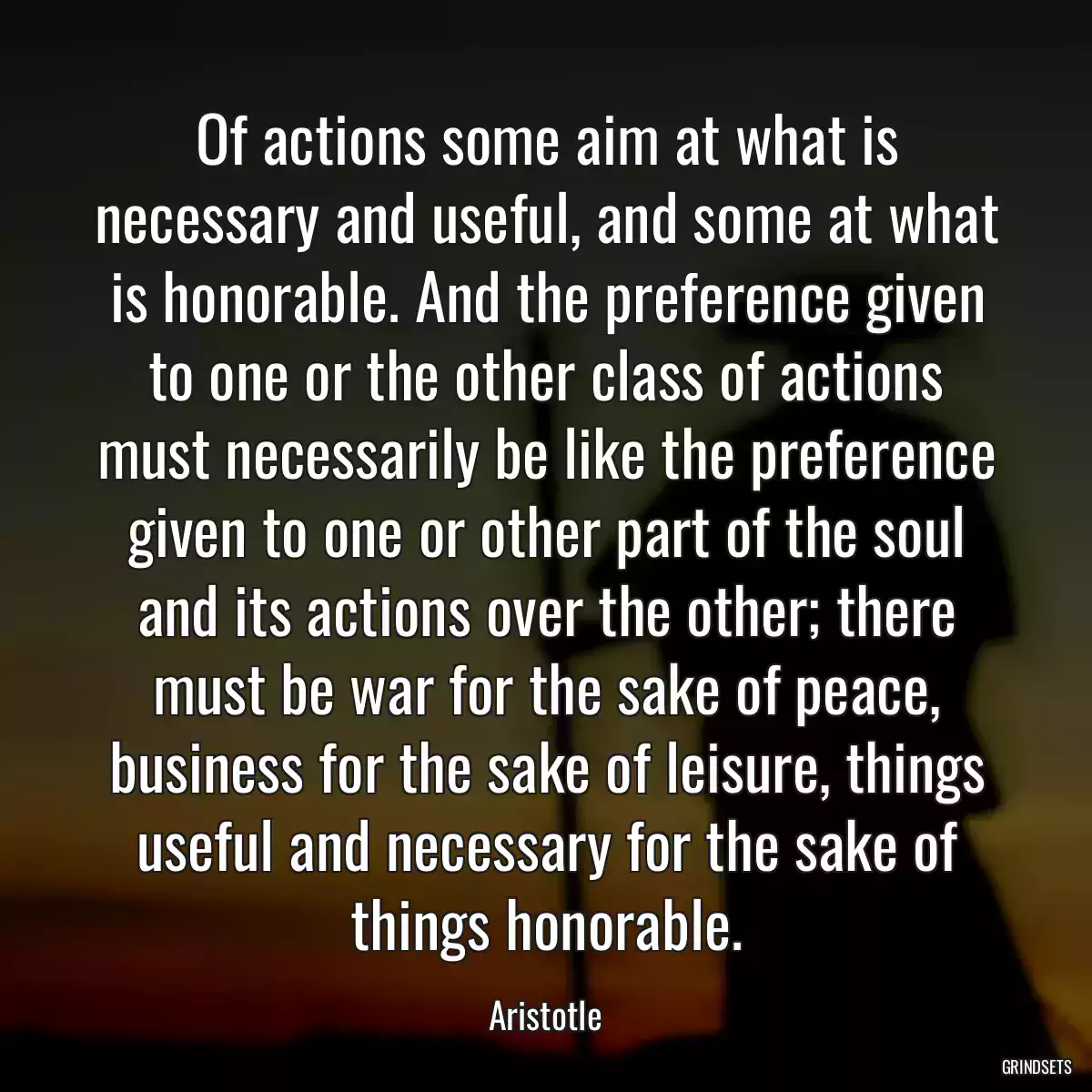 Of actions some aim at what is necessary and useful, and some at what is honorable. And the preference given to one or the other class of actions must necessarily be like the preference given to one or other part of the soul and its actions over the other; there must be war for the sake of peace, business for the sake of leisure, things useful and necessary for the sake of things honorable.