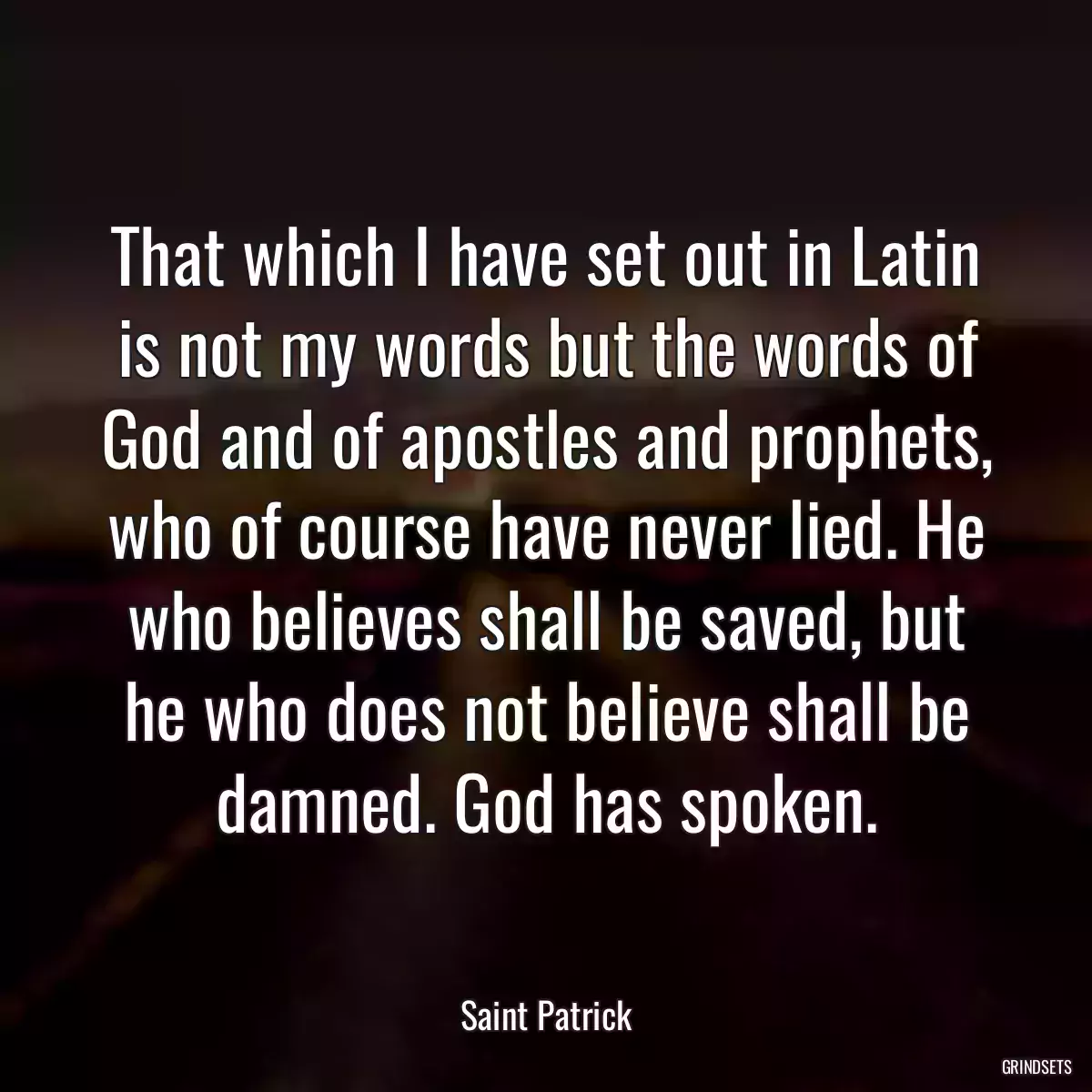 That which I have set out in Latin is not my words but the words of God and of apostles and prophets, who of course have never lied. He who believes shall be saved, but he who does not believe shall be damned. God has spoken.