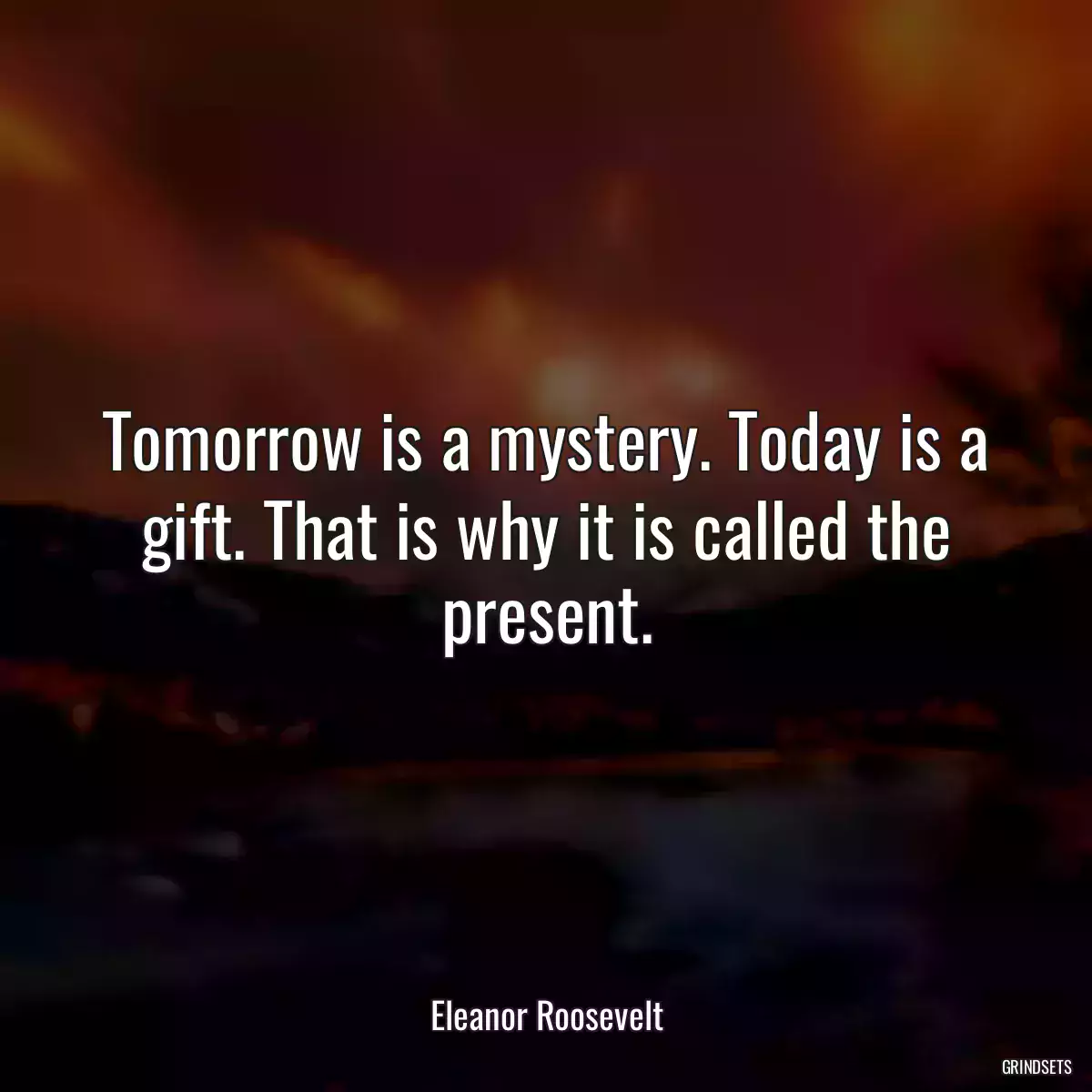 Tomorrow is a mystery. Today is a gift. That is why it is called the present.