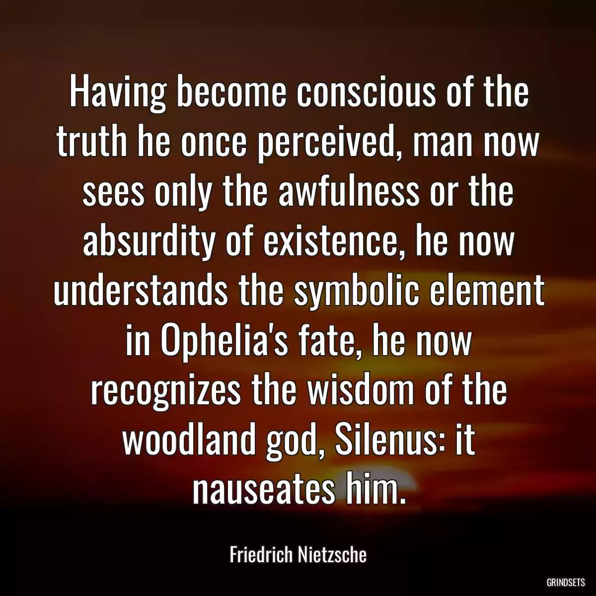 Having become conscious of the truth he once perceived, man now sees only the awfulness or the absurdity of existence, he now understands the symbolic element in Ophelia\'s fate, he now recognizes the wisdom of the woodland god, Silenus: it nauseates him.