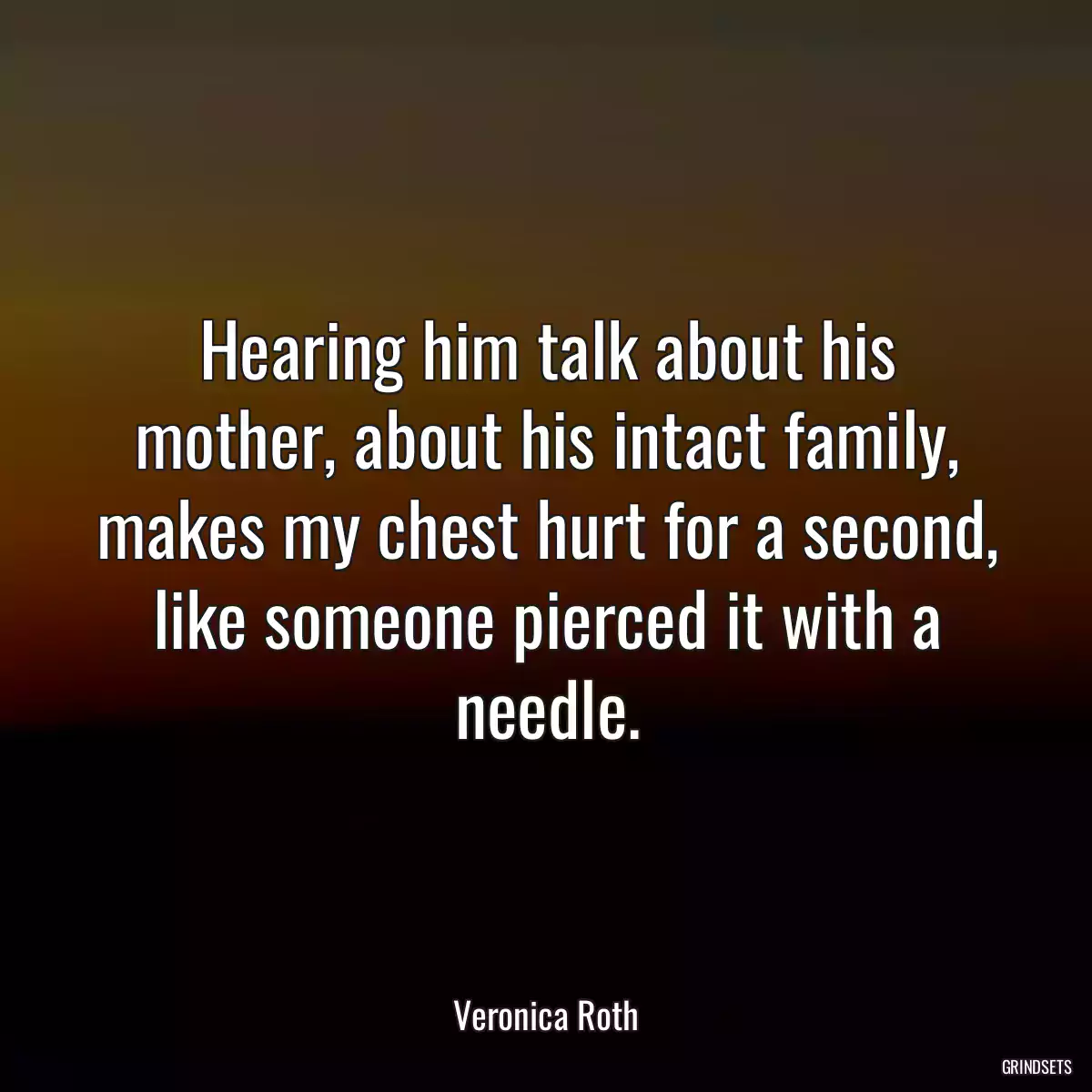 Hearing him talk about his mother, about his intact family, makes my chest hurt for a second, like someone pierced it with a needle.