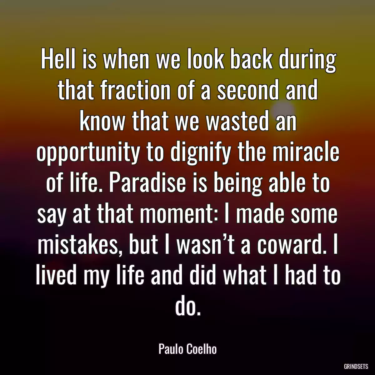 Hell is when we look back during that fraction of a second and know that we wasted an opportunity to dignify the miracle of life. Paradise is being able to say at that moment: I made some mistakes, but I wasn’t a coward. I lived my life and did what I had to do.