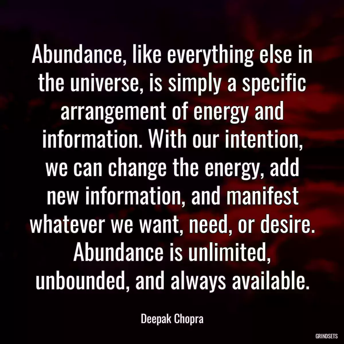 Abundance, like everything else in the universe, is simply a specific arrangement of energy and information. With our intention, we can change the energy, add new information, and manifest whatever we want, need, or desire. Abundance is unlimited, unbounded, and always available.