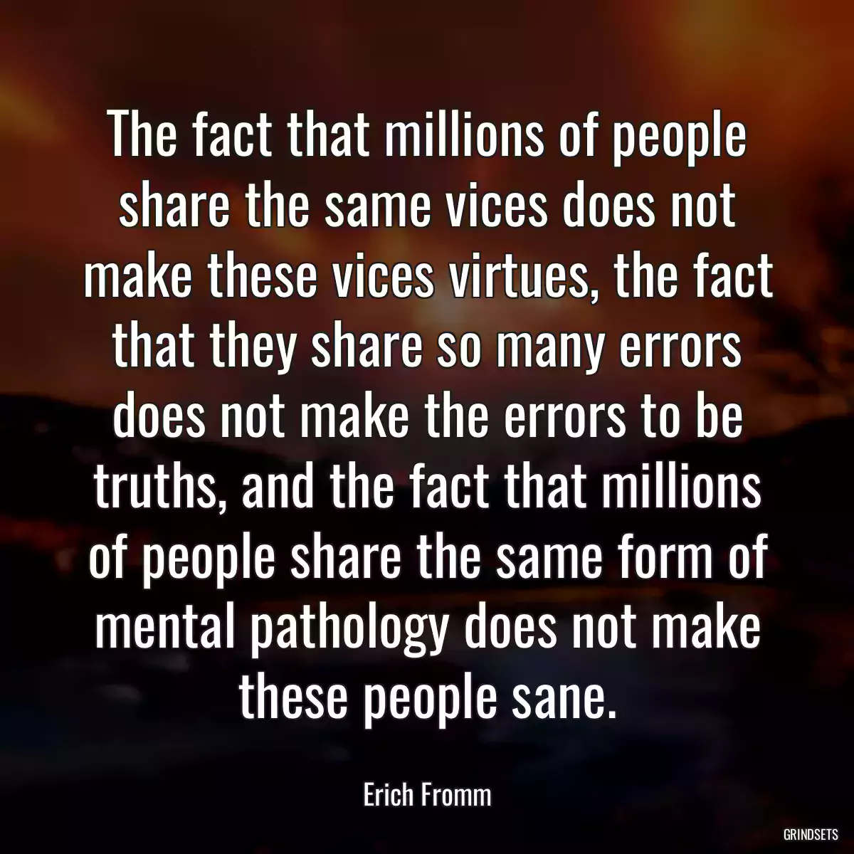 The fact that millions of people share the same vices does not make these vices virtues, the fact that they share so many errors does not make the errors to be truths, and the fact that millions of people share the same form of mental pathology does not make these people sane.