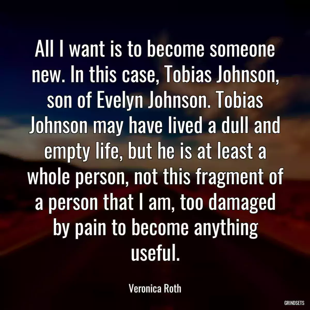 All I want is to become someone new. In this case, Tobias Johnson, son of Evelyn Johnson. Tobias Johnson may have lived a dull and empty life, but he is at least a whole person, not this fragment of a person that I am, too damaged by pain to become anything useful.