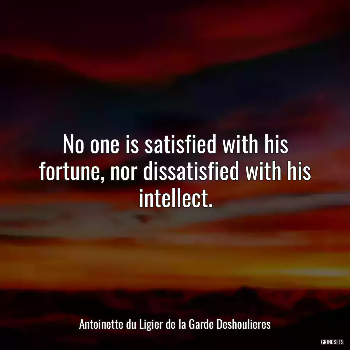 No one is satisfied with his fortune, nor dissatisfied with his intellect.