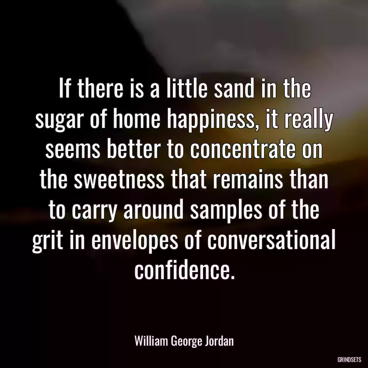 If there is a little sand in the sugar of home happiness, it really seems better to concentrate on the sweetness that remains than to carry around samples of the grit in envelopes of conversational confidence.