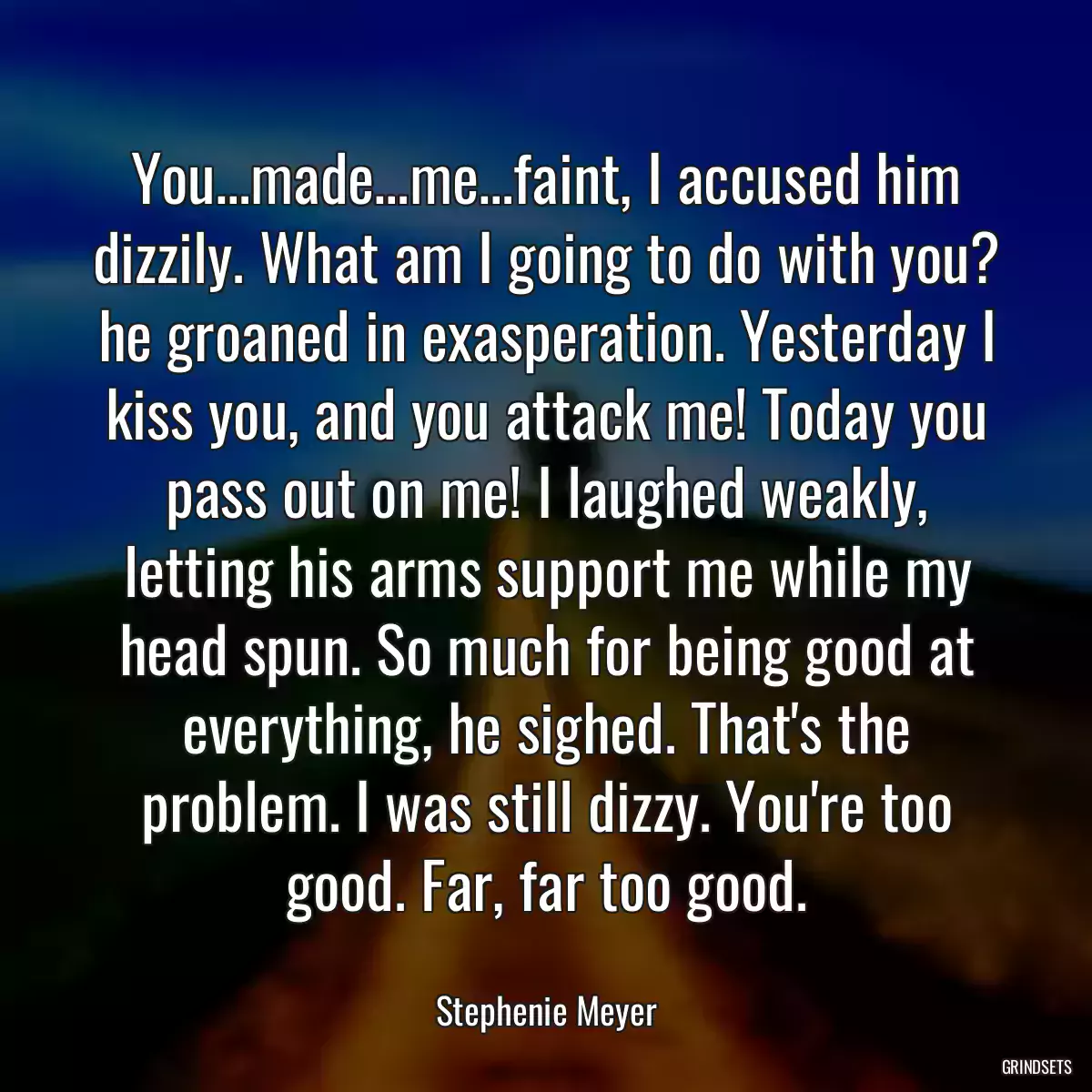 You…made…me…faint, I accused him dizzily. What am I going to do with you? he groaned in exasperation. Yesterday I kiss you, and you attack me! Today you pass out on me! I laughed weakly, letting his arms support me while my head spun. So much for being good at everything, he sighed. That\'s the problem. I was still dizzy. You\'re too good. Far, far too good.