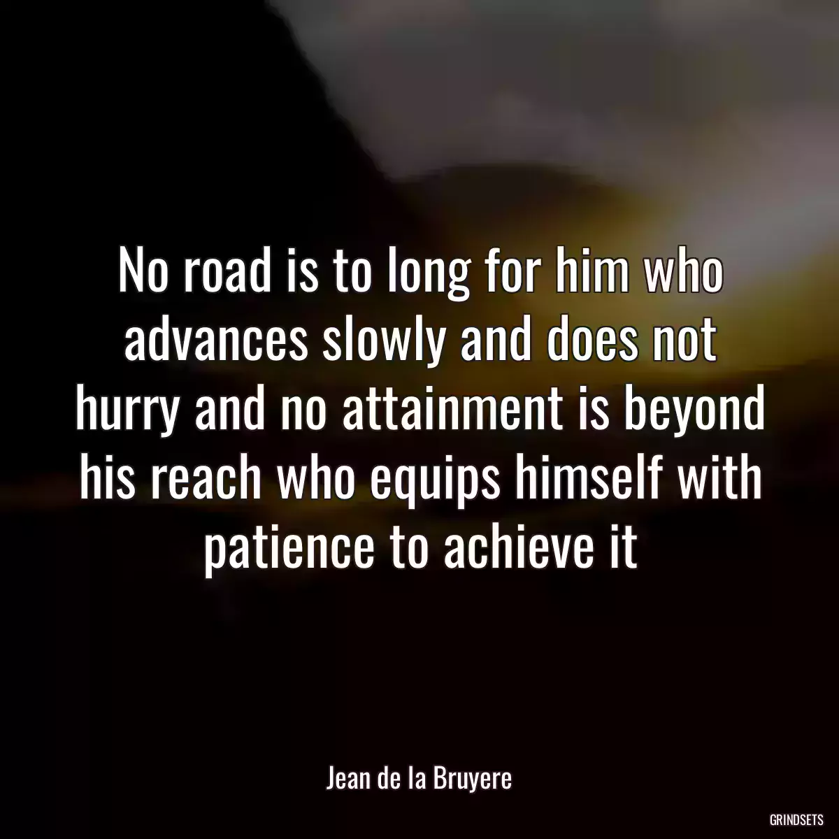 No road is to long for him who advances slowly and does not hurry and no attainment is beyond his reach who equips himself with patience to achieve it