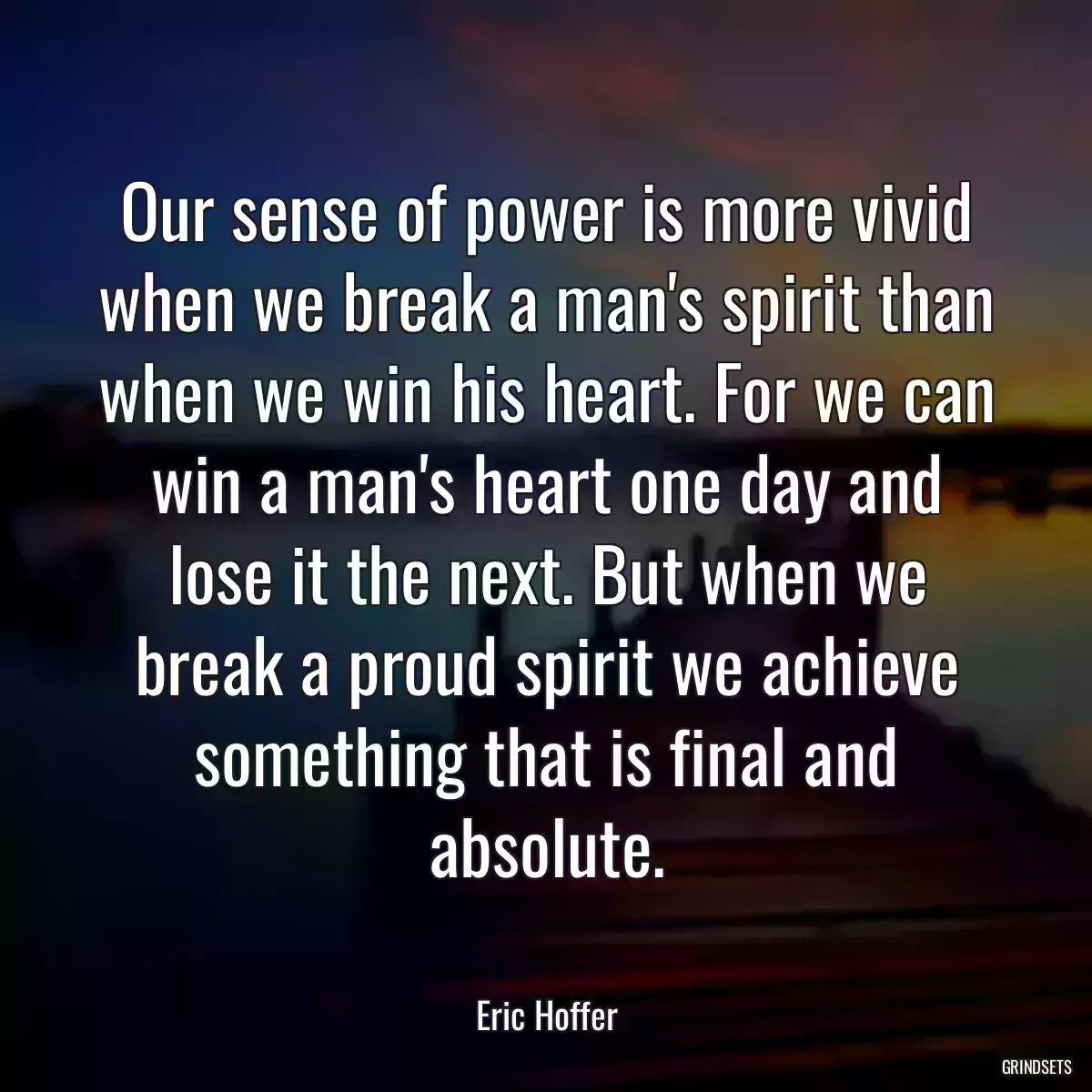 Our sense of power is more vivid when we break a man\'s spirit than when we win his heart. For we can win a man\'s heart one day and lose it the next. But when we break a proud spirit we achieve something that is final and absolute.