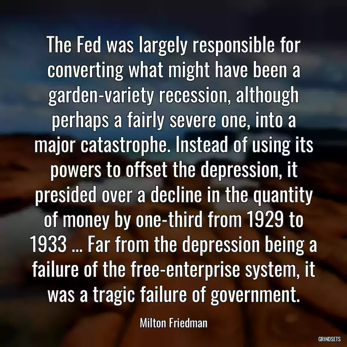 The Fed was largely responsible for converting what might have been a garden-variety recession, although perhaps a fairly severe one, into a major catastrophe. Instead of using its powers to offset the depression, it presided over a decline in the quantity of money by one-third from 1929 to 1933 ... Far from the depression being a failure of the free-enterprise system, it was a tragic failure of government.