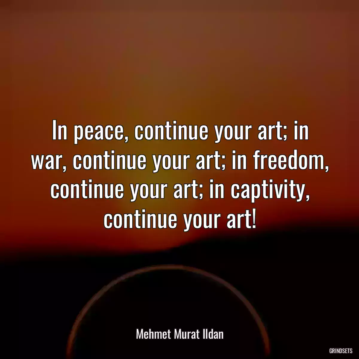 In peace, continue your art; in war, continue your art; in freedom, continue your art; in captivity, continue your art!