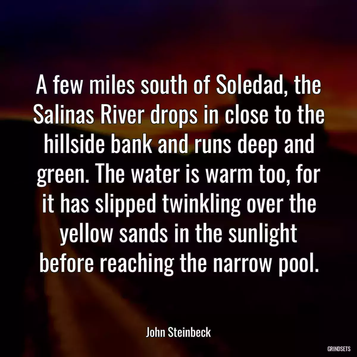 A few miles south of Soledad, the Salinas River drops in close to the hillside bank and runs deep and green. The water is warm too, for it has slipped twinkling over the yellow sands in the sunlight before reaching the narrow pool.