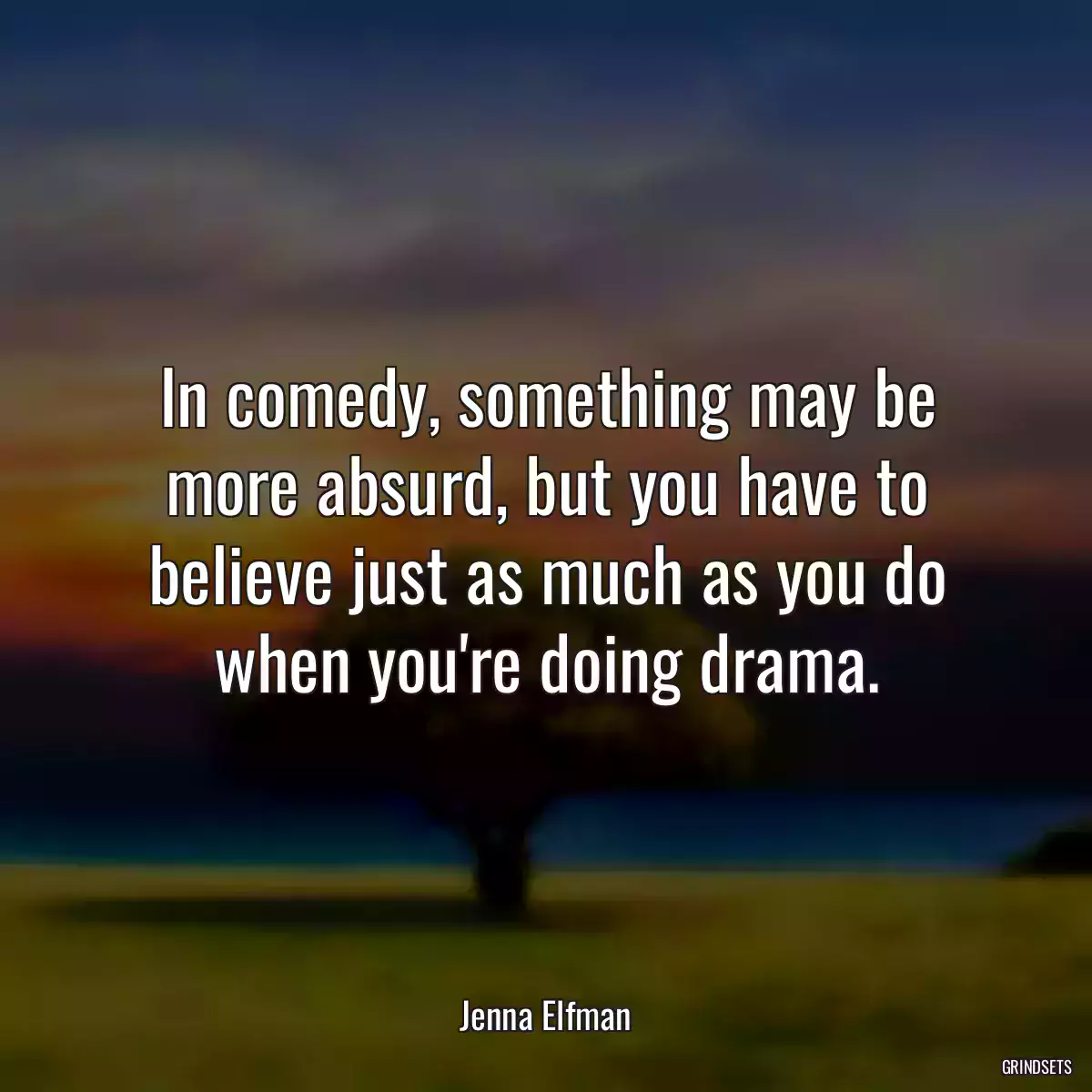 In comedy, something may be more absurd, but you have to believe just as much as you do when you\'re doing drama.