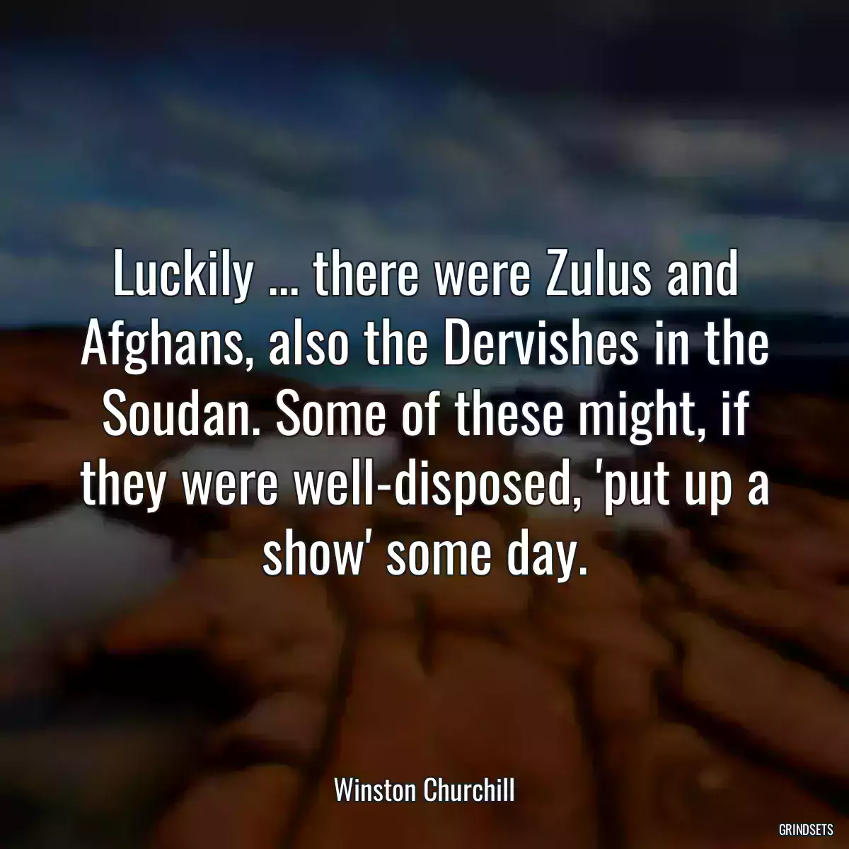 Luckily ... there were Zulus and Afghans, also the Dervishes in the Soudan. Some of these might, if they were well-disposed, \'put up a show\' some day.