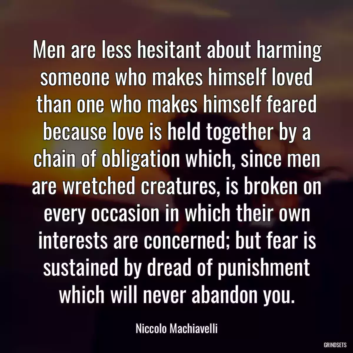 Men are less hesitant about harming someone who makes himself loved than one who makes himself feared because love is held together by a chain of obligation which, since men are wretched creatures, is broken on every occasion in which their own interests are concerned; but fear is sustained by dread of punishment which will never abandon you.