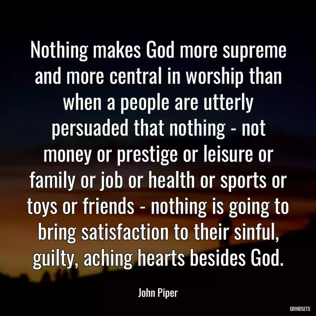 Nothing makes God more supreme and more central in worship than when a people are utterly persuaded that nothing - not money or prestige or leisure or family or job or health or sports or toys or friends - nothing is going to bring satisfaction to their sinful, guilty, aching hearts besides God.