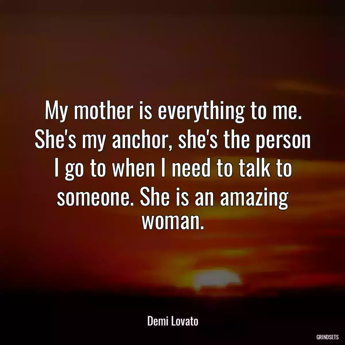 My mother is everything to me. She\'s my anchor, she\'s the person I go to when I need to talk to someone. She is an amazing woman.