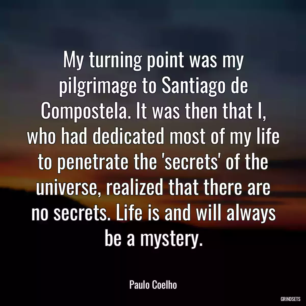 My turning point was my pilgrimage to Santiago de Compostela. It was then that I, who had dedicated most of my life to penetrate the \'secrets\' of the universe, realized that there are no secrets. Life is and will always be a mystery.