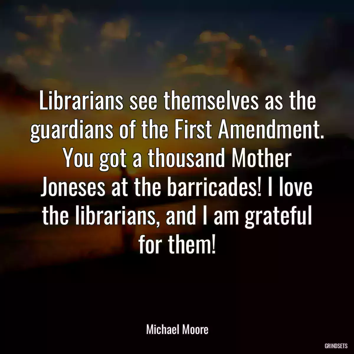 Librarians see themselves as the guardians of the First Amendment. You got a thousand Mother Joneses at the barricades! I love the librarians, and I am grateful for them!