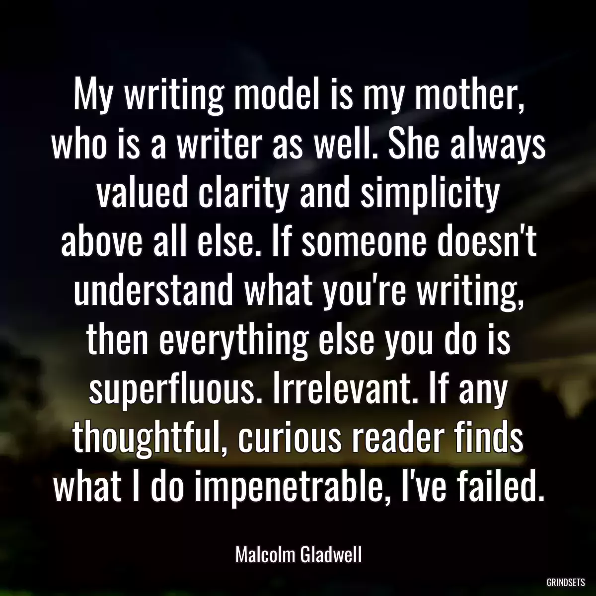 My writing model is my mother, who is a writer as well. She always valued clarity and simplicity above all else. If someone doesn\'t understand what you\'re writing, then everything else you do is superfluous. Irrelevant. If any thoughtful, curious reader finds what I do impenetrable, I\'ve failed.