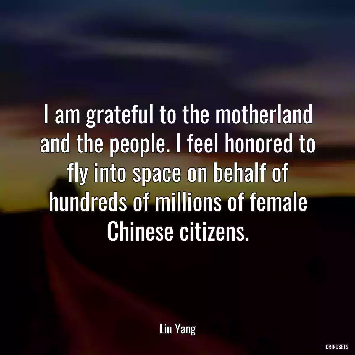 I am grateful to the motherland and the people. I feel honored to fly into space on behalf of hundreds of millions of female Chinese citizens.