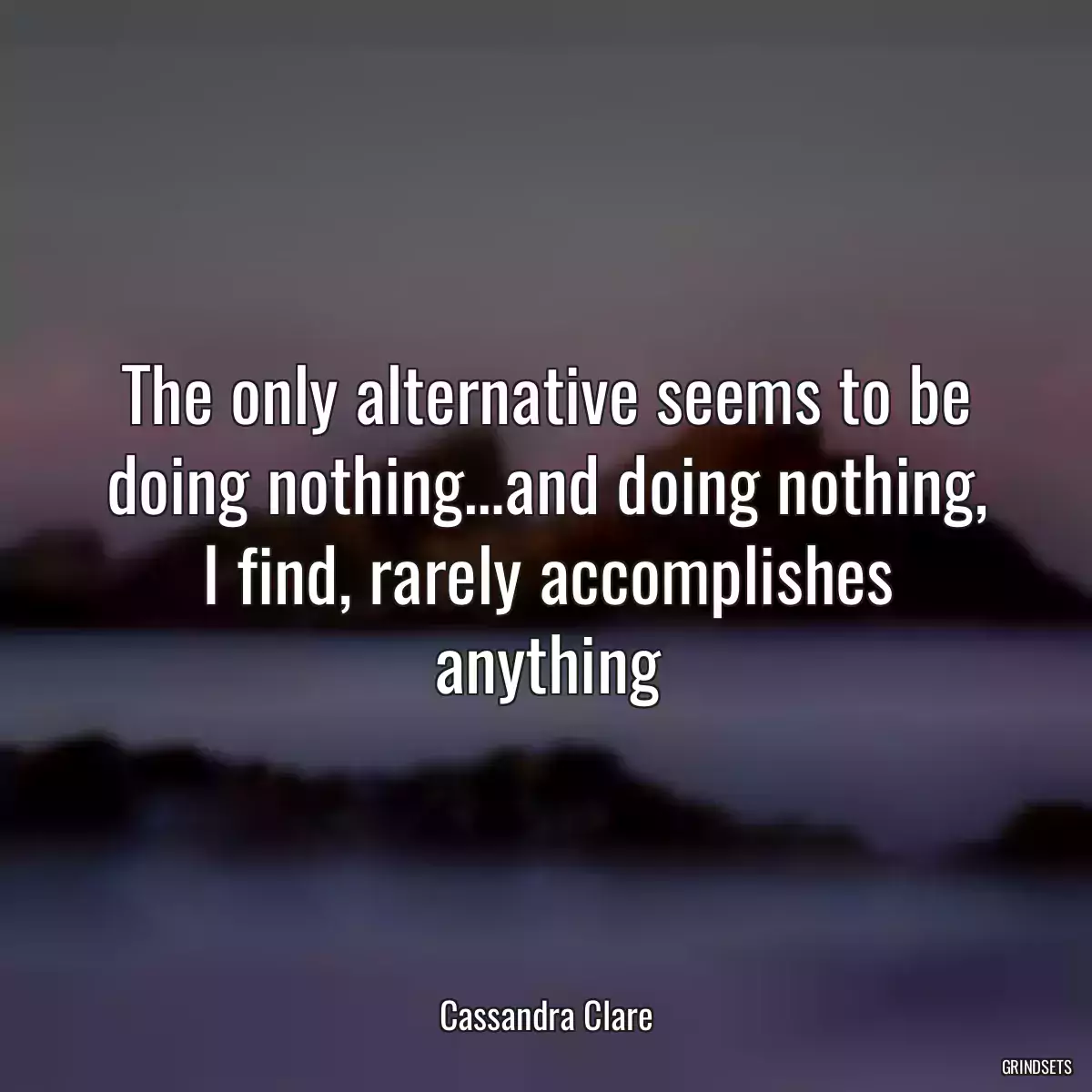 The only alternative seems to be doing nothing…and doing nothing, I find, rarely accomplishes anything