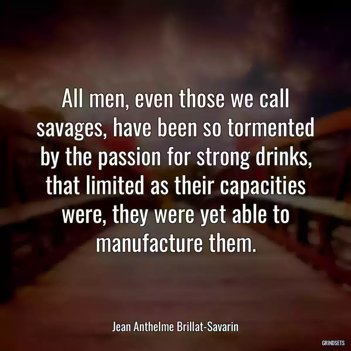 All men, even those we call savages, have been so tormented by the passion for strong drinks, that limited as their capacities were, they were yet able to manufacture them.