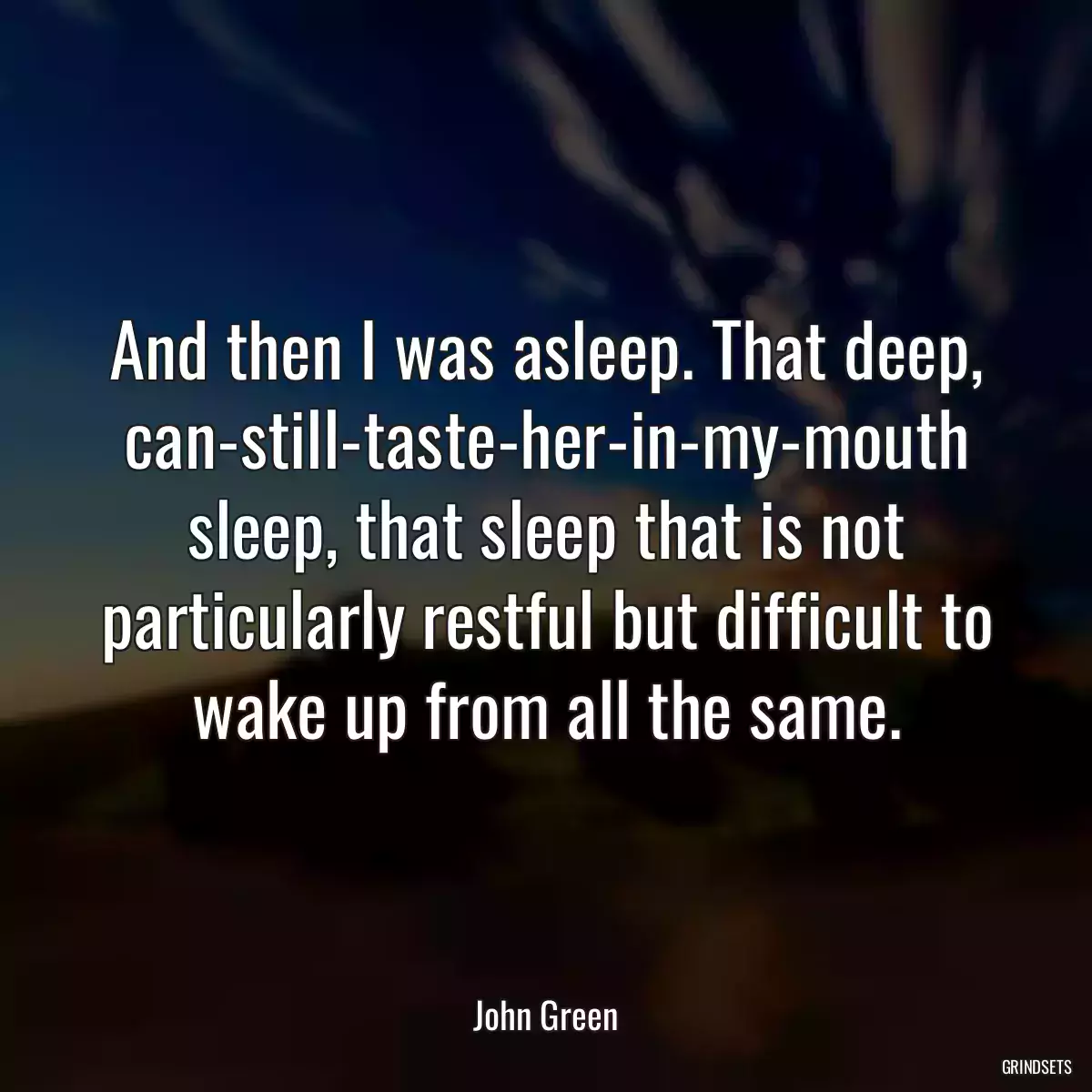 And then I was asleep. That deep, can-still-taste-her-in-my-mouth sleep, that sleep that is not particularly restful but difficult to wake up from all the same.