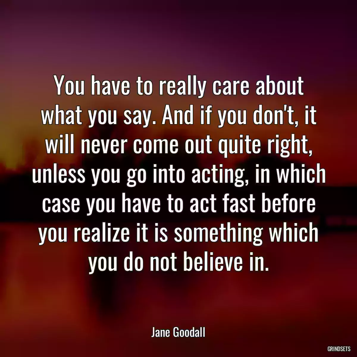 You have to really care about what you say. And if you don\'t, it will never come out quite right, unless you go into acting, in which case you have to act fast before you realize it is something which you do not believe in.