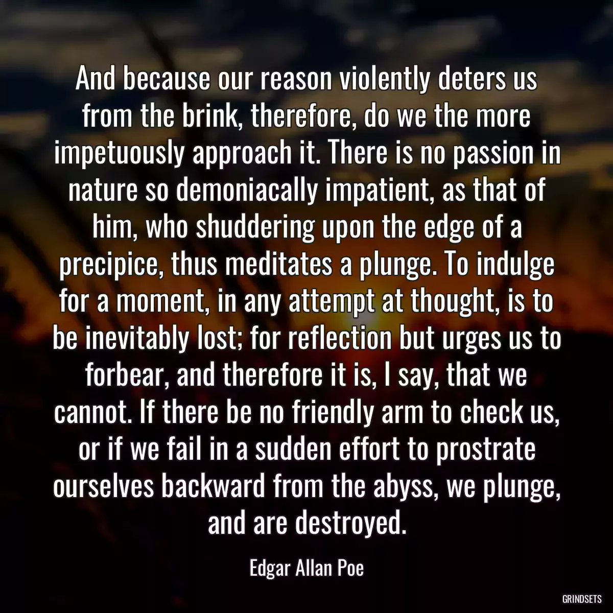 And because our reason violently deters us from the brink, therefore, do we the more impetuously approach it. There is no passion in nature so demoniacally impatient, as that of him, who shuddering upon the edge of a precipice, thus meditates a plunge. To indulge for a moment, in any attempt at thought, is to be inevitably lost; for reflection but urges us to forbear, and therefore it is, I say, that we cannot. If there be no friendly arm to check us, or if we fail in a sudden effort to prostrate ourselves backward from the abyss, we plunge, and are destroyed.