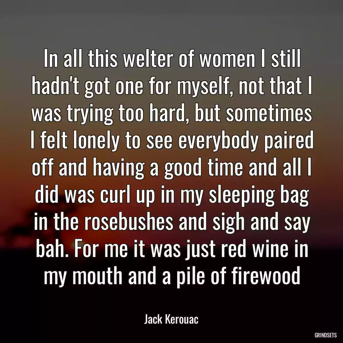 In all this welter of women I still hadn\'t got one for myself, not that I was trying too hard, but sometimes I felt lonely to see everybody paired off and having a good time and all I did was curl up in my sleeping bag in the rosebushes and sigh and say bah. For me it was just red wine in my mouth and a pile of firewood