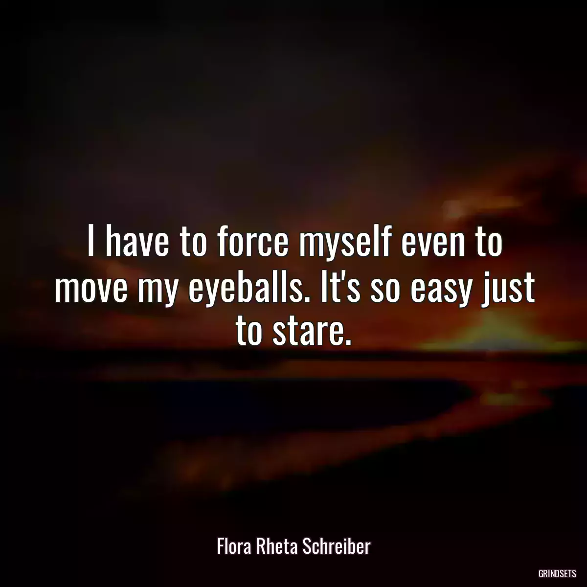 I have to force myself even to move my eyeballs. It\'s so easy just to stare.