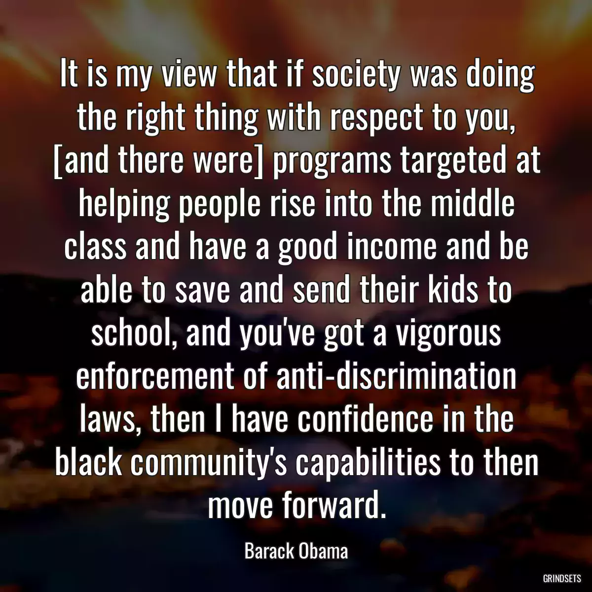 It is my view that if society was doing the right thing with respect to you, [and there were] programs targeted at helping people rise into the middle class and have a good income and be able to save and send their kids to school, and you\'ve got a vigorous enforcement of anti-discrimination laws, then I have confidence in the black community\'s capabilities to then move forward.