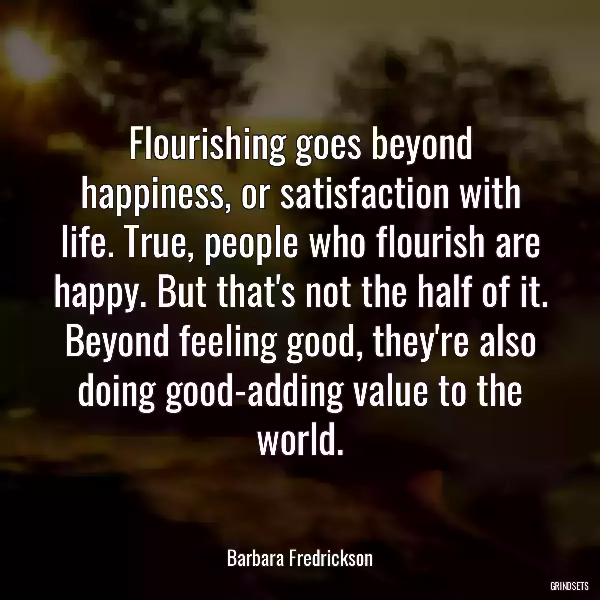 Flourishing goes beyond happiness, or satisfaction with life. True, people who flourish are happy. But that\'s not the half of it. Beyond feeling good, they\'re also doing good-adding value to the world.