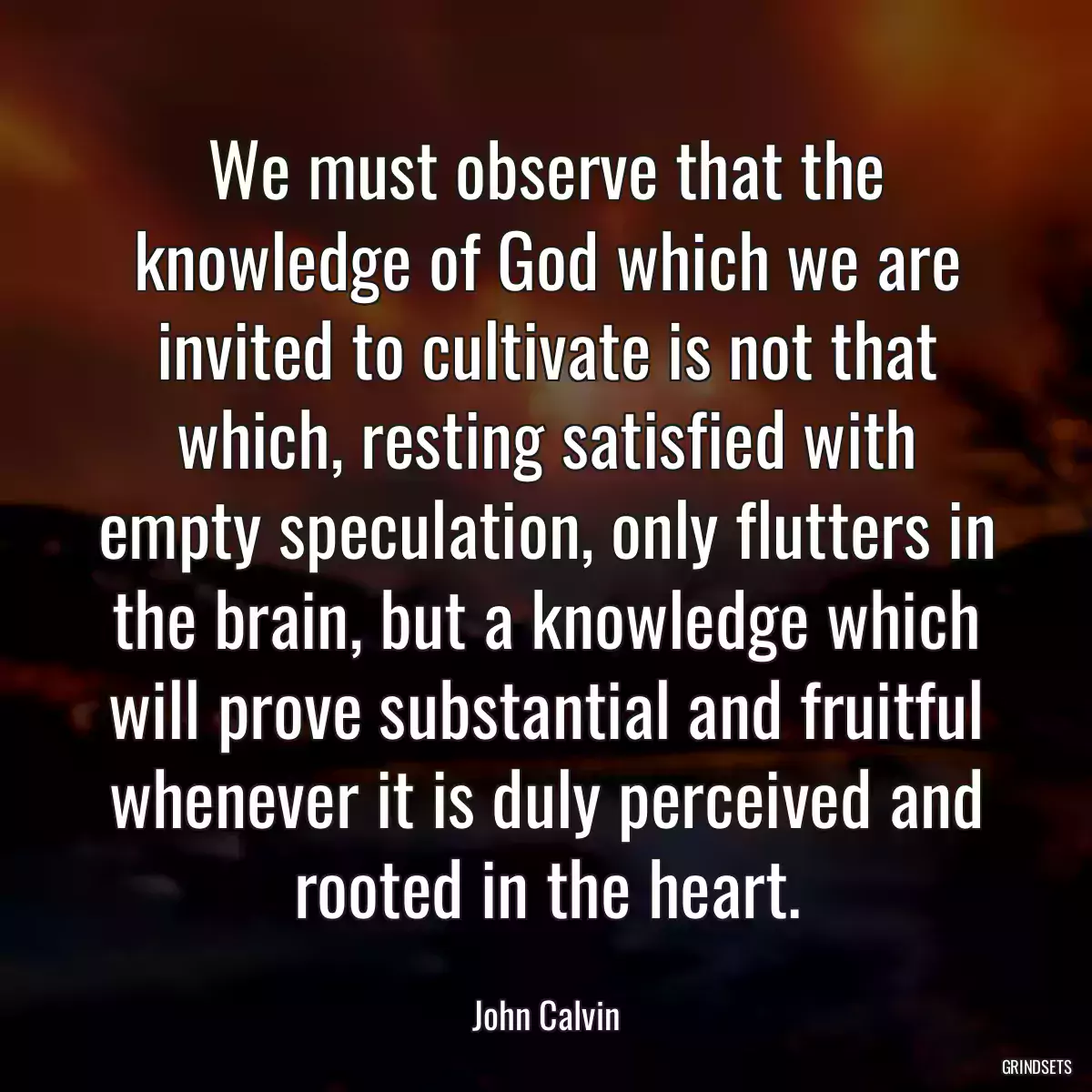 We must observe that the knowledge of God which we are invited to cultivate is not that which, resting satisfied with empty speculation, only flutters in the brain, but a knowledge which will prove substantial and fruitful whenever it is duly perceived and rooted in the heart.