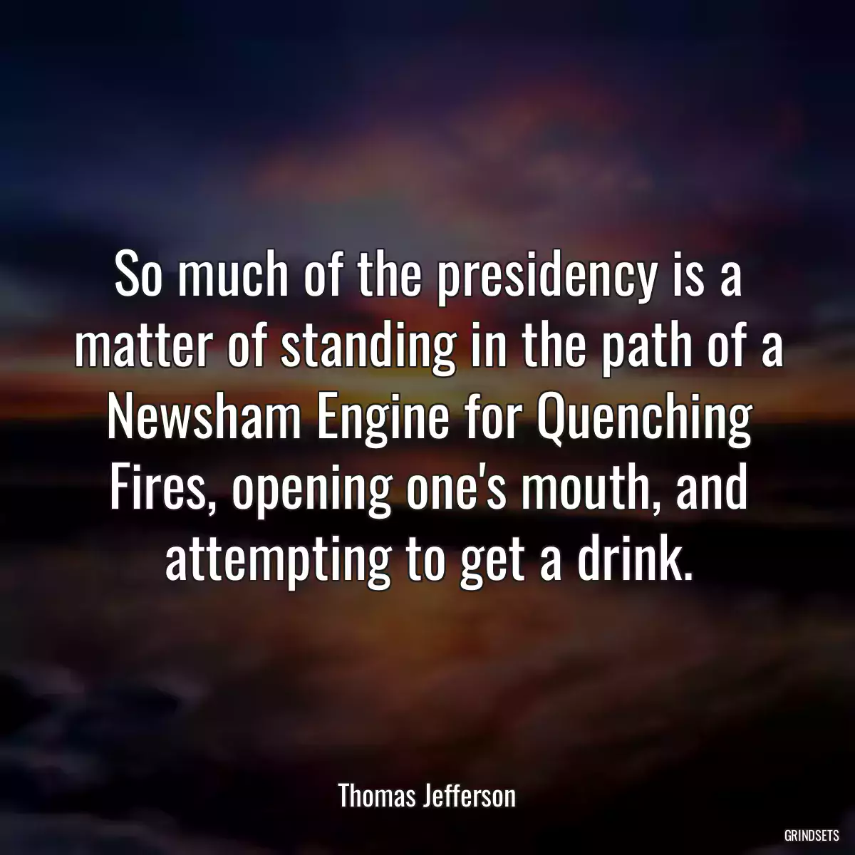 So much of the presidency is a matter of standing in the path of a Newsham Engine for Quenching Fires, opening one\'s mouth, and attempting to get a drink.